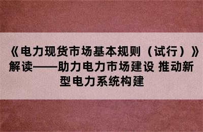 《电力现货市场基本规则（试行）》解读——助力电力市场建设 推动新型电力系统构建